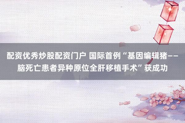 配資優(yōu)秀炒股配資門(mén)戶(hù) 國(guó)際首例“基因編輯豬——腦死亡患者異種原位全肝移植手術(shù)”獲成功
