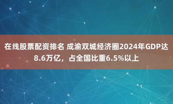 在線股票配資排名 成渝雙城經濟圈2024年GDP達8.6萬億，占全國比重6.5%以上