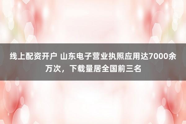線上配資開戶 山東電子營業執照應用達7000余萬次，下載量居全國前三名