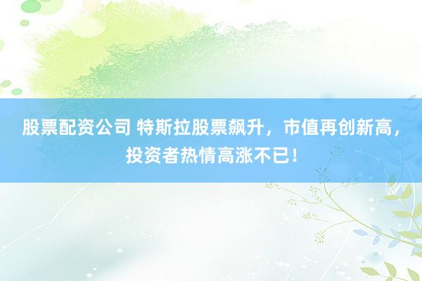 股票配資公司 特斯拉股票飆升，市值再創(chuàng)新高，投資者熱情高漲不已！