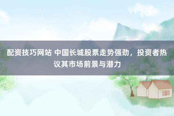 配資技巧網(wǎng)站 中國(guó)長(zhǎng)城股票走勢(shì)強(qiáng)勁，投資者熱議其市場(chǎng)前景與潛力