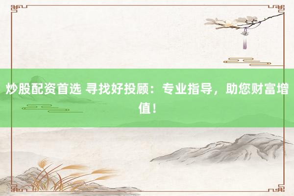 炒股配資首選 尋找好投顧：專業指導，助您財富增值！