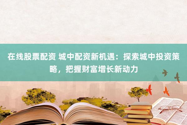 在線股票配資 城中配資新機遇：探索城中投資策略，把握財富增長新動力