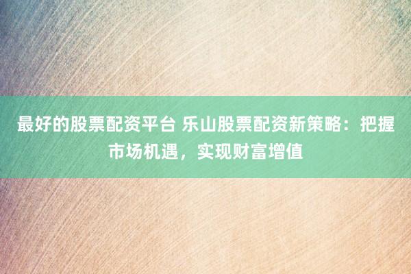 最好的股票配資平臺 樂山股票配資新策略：把握市場機遇，實現財富增值