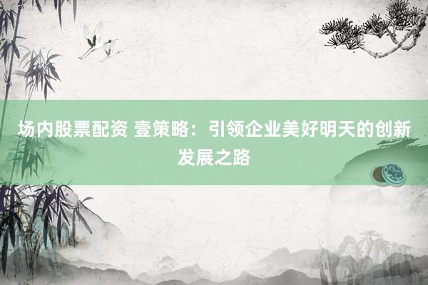 場(chǎng)內(nèi)股票配資 壹策略：引領(lǐng)企業(yè)美好明天的創(chuàng)新發(fā)展之路