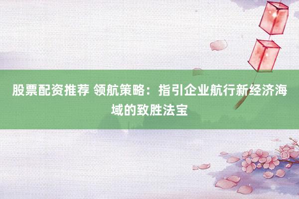 股票配資推薦 領(lǐng)航策略：指引企業(yè)航行新經(jīng)濟(jì)海域的致勝法寶