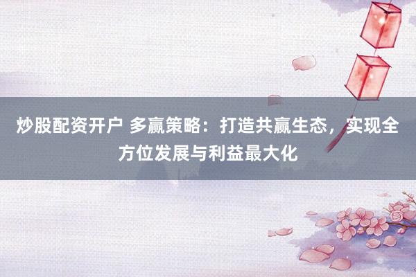 炒股配資開戶 多贏策略：打造共贏生態，實現全方位發展與利益最大化