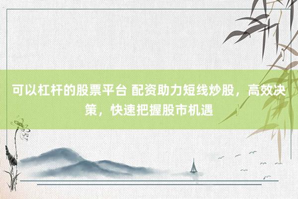 可以杠桿的股票平臺 配資助力短線炒股，高效決策，快速把握股市機遇
