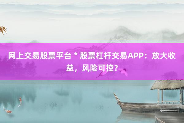 網(wǎng)上交易股票平臺(tái) * 股票杠桿交易APP：放大收益，風(fēng)險(xiǎn)可控？