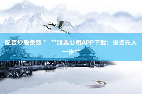 配資炒股免費 *   **股票公司APP下載：投資先人一步**