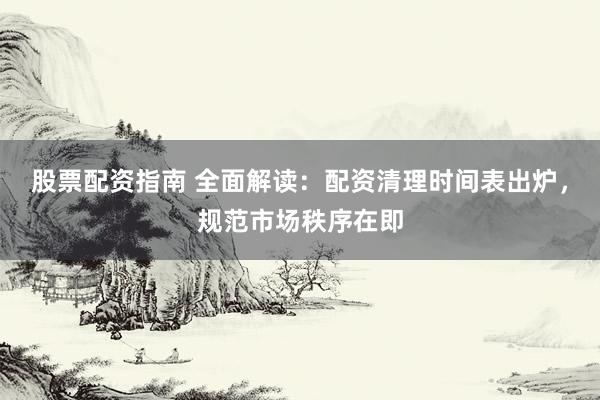 股票配資指南 全面解讀：配資清理時間表出爐，規范市場秩序在即
