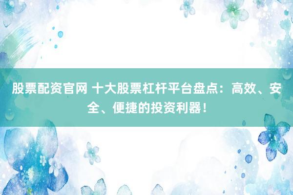 股票配資官網 十大股票杠桿平臺盤點：高效、安全、便捷的投資利器！
