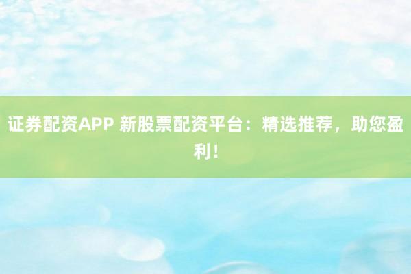 證券配資APP 新股票配資平臺：精選推薦，助您盈利！