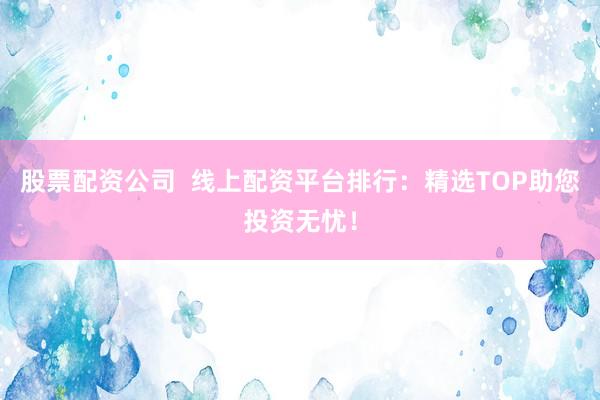 股票配資公司  線上配資平臺排行：精選TOP助您投資無憂！