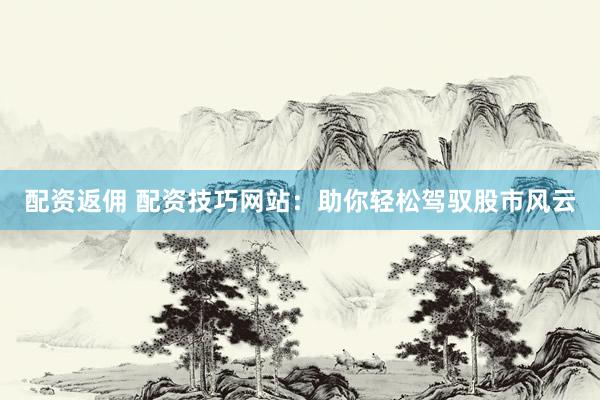 配資返傭 配資技巧網站：助你輕松駕馭股市風云