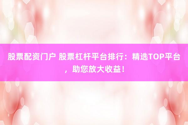 股票配資門戶 股票杠桿平臺排行：精選TOP平臺，助您放大收益！