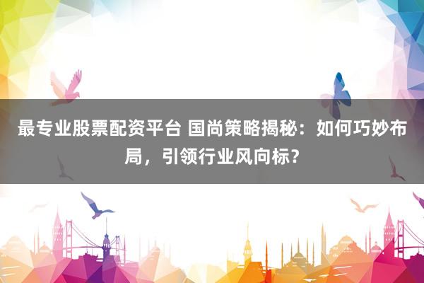 最專(zhuān)業(yè)股票配資平臺(tái) 國(guó)尚策略揭秘：如何巧妙布局，引領(lǐng)行業(yè)風(fēng)向標(biāo)？