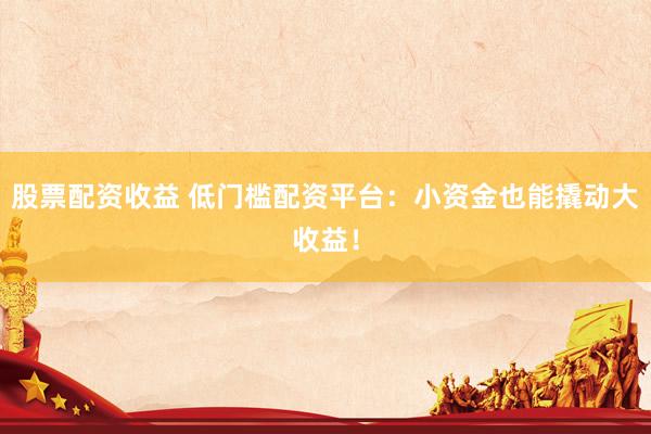 股票配資收益 低門檻配資平臺：小資金也能撬動大收益！