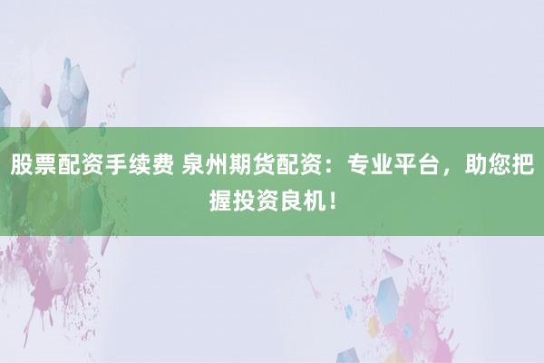 股票配資手續費 泉州期貨配資：專業平臺，助您把握投資良機！