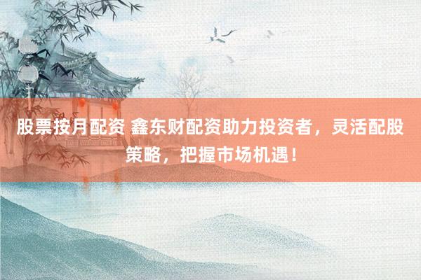 股票按月配資 鑫東財配資助力投資者，靈活配股策略，把握市場機遇！