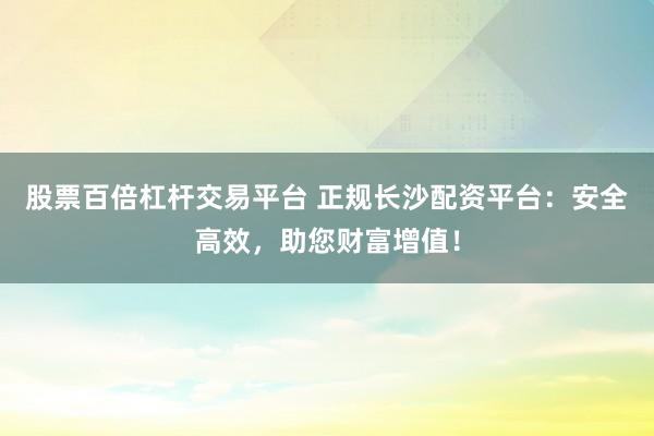 股票百倍杠桿交易平臺 正規長沙配資平臺：安全高效，助您財富增值！