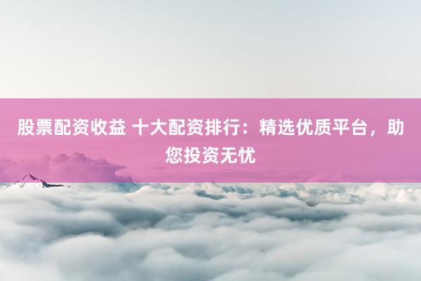 股票配資收益 十大配資排行：精選優質平臺，助您投資無憂