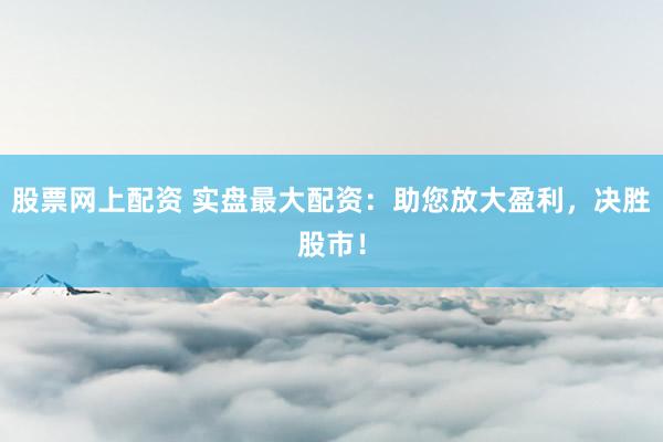 股票網上配資 實盤最大配資：助您放大盈利，決勝股市！