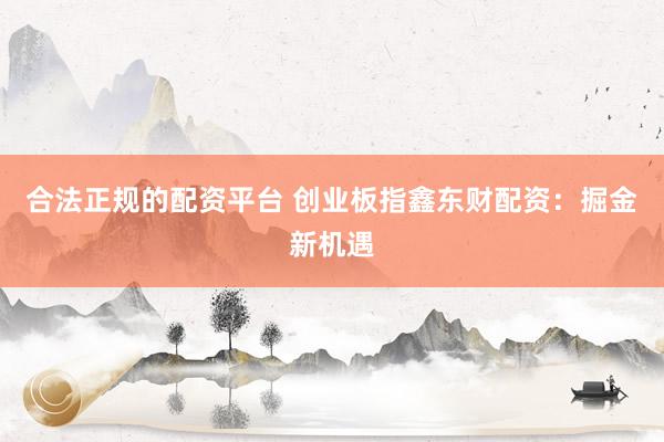 合法正規的配資平臺 創業板指鑫東財配資：掘金新機遇