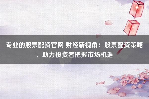 專業的股票配資官網 財經新視角：股票配資策略，助力投資者把握市場機遇