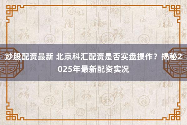 炒股配資最新 北京科匯配資是否實(shí)盤(pán)操作？揭秘2025年最新配資實(shí)況