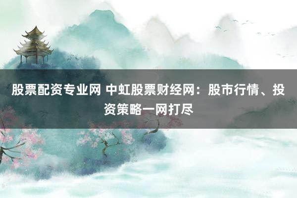 股票配資專業網 中虹股票財經網：股市行情、投資策略一網打盡