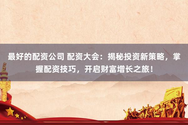 最好的配資公司 配資大會：揭秘投資新策略，掌握配資技巧，開啟財富增長之旅！