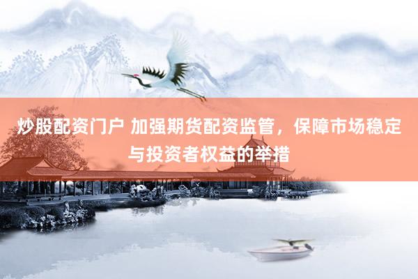 炒股配資門戶 加強期貨配資監管，保障市場穩定與投資者權益的舉措