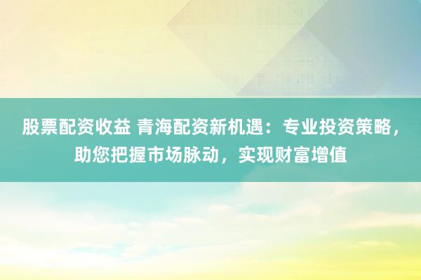 股票配資收益 青海配資新機遇：專業投資策略，助您把握市場脈動，實現財富增值