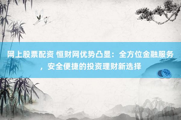 網(wǎng)上股票配資 恒財(cái)網(wǎng)優(yōu)勢(shì)凸顯：全方位金融服務(wù)，安全便捷的投資理財(cái)新選擇