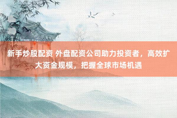 新手炒股配資 外盤配資公司助力投資者，高效擴大資金規模，把握全球市場機遇