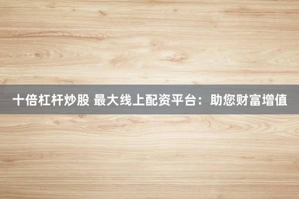 十倍杠桿炒股 最大線上配資平臺：助您財富增值