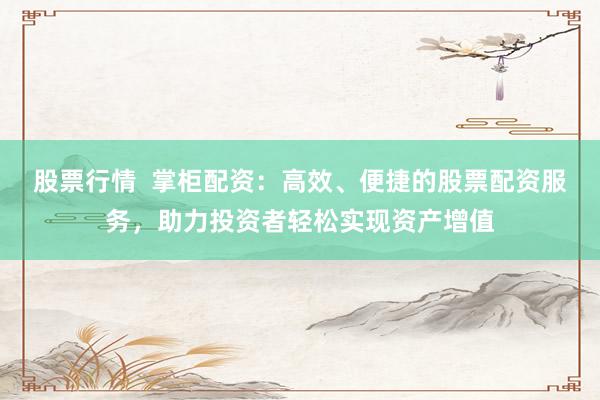 股票行情  掌柜配資：高效、便捷的股票配資服務，助力投資者輕松實現資產增值