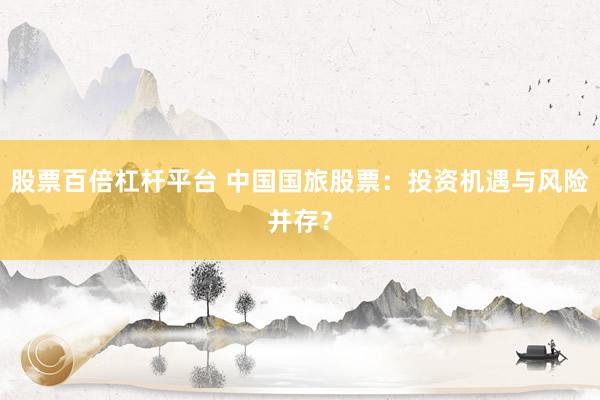 股票百倍杠桿平臺(tái) 中國(guó)國(guó)旅股票：投資機(jī)遇與風(fēng)險(xiǎn)并存？