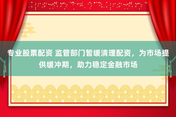 專業股票配資 監管部門暫緩清理配資，為市場提供緩沖期，助力穩定金融市場