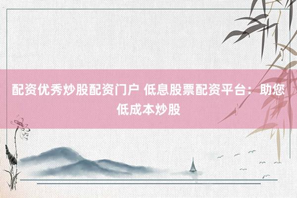 配資優秀炒股配資門戶 低息股票配資平臺：助您低成本炒股