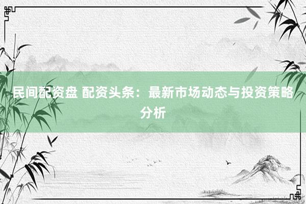 民間配資盤 配資頭條：最新市場(chǎng)動(dòng)態(tài)與投資策略分析