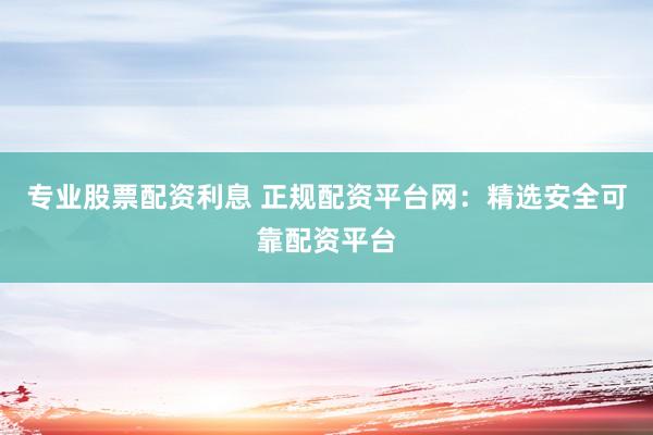 專業(yè)股票配資利息 正規(guī)配資平臺(tái)網(wǎng)：精選安全可靠配資平臺(tái)