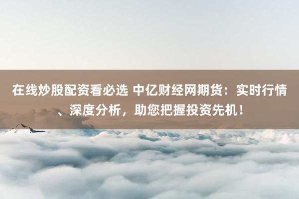 在線炒股配資看必選 中億財經網期貨：實時行情、深度分析，助您把握投資先機！