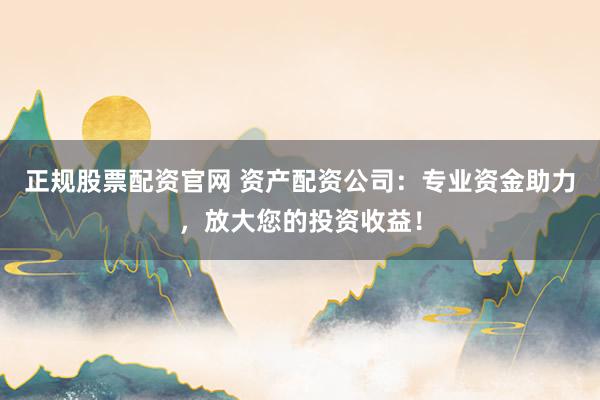 正規股票配資官網 資產配資公司：專業資金助力，放大您的投資收益！